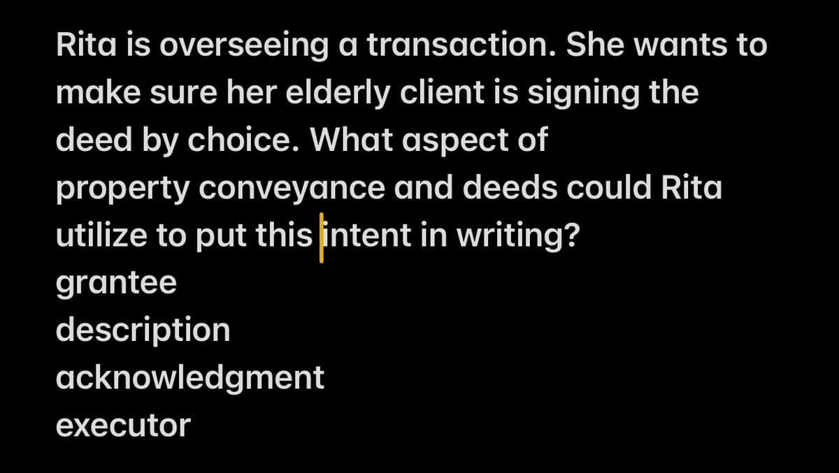 Rita is overseeing a transaction. She wants to
make sure her elderly client is signing the
deed by choice. What aspect of
property conveyance and deeds could Rita
utilize to put this intent in writing?
grantee
description
acknowledgment
executor