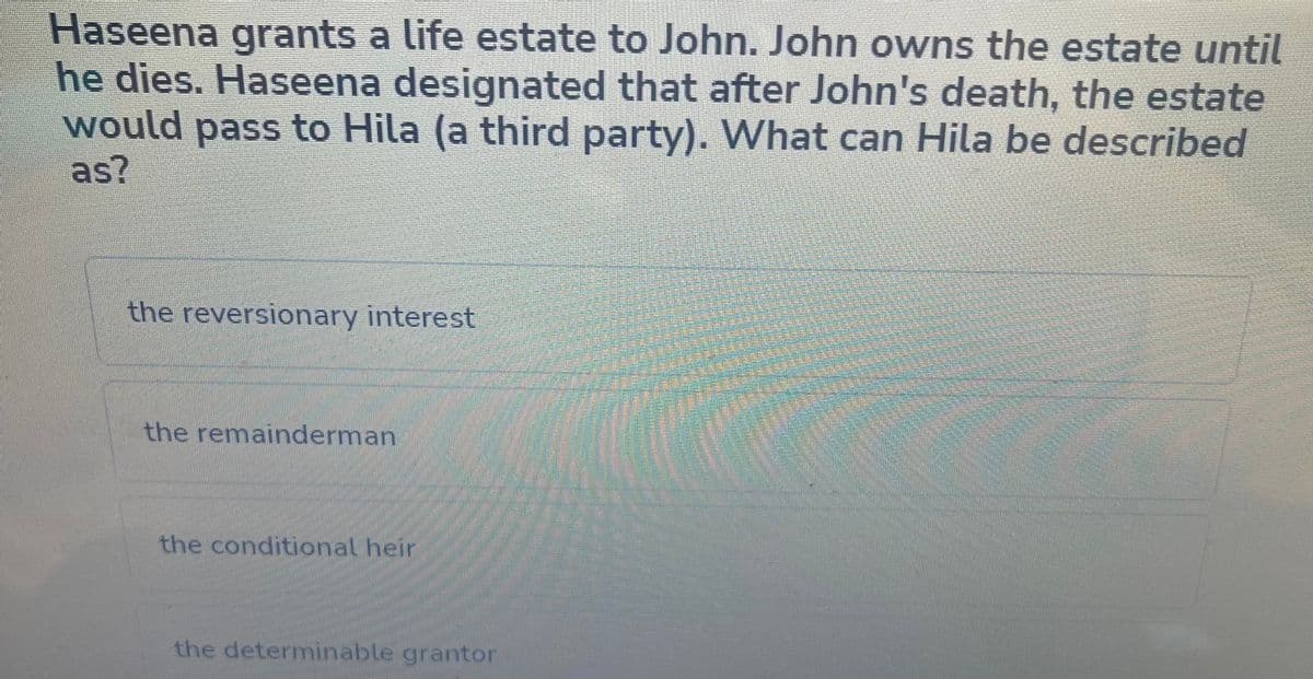 Haseena grants a life estate to John. John owns the estate until
he dies. Haseena designated that after John's death, the estate
would pass to Hila (a third party). What can Hila be described
as?
the reversionary interest
the remainderman
the conditional heir
the determinable grantor