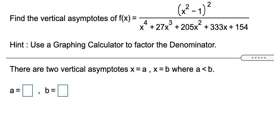 2
(x² - 1)*
2
Find the vertical asymptotes of f(x) =
4
x* + 27x° + 205x + 333x + 154
3
2
Hint : Use a Graphing Calculator to factor the Denominator.
....
There are two vertical asymptotes x = a , x=b where a<b.
a =
