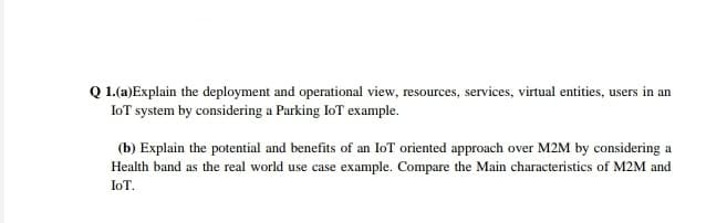 Q 1.(a)Explain the deployment and operational view, resources, services, virtual entities, users in an
IoT system by considering a Parking IoT example.
(b) Explain the potential and benefits of an IoT oriented approach over M2M by considering a
Health band as the real world use case example. Compare the Main characteristics of M2M and
IoT.
