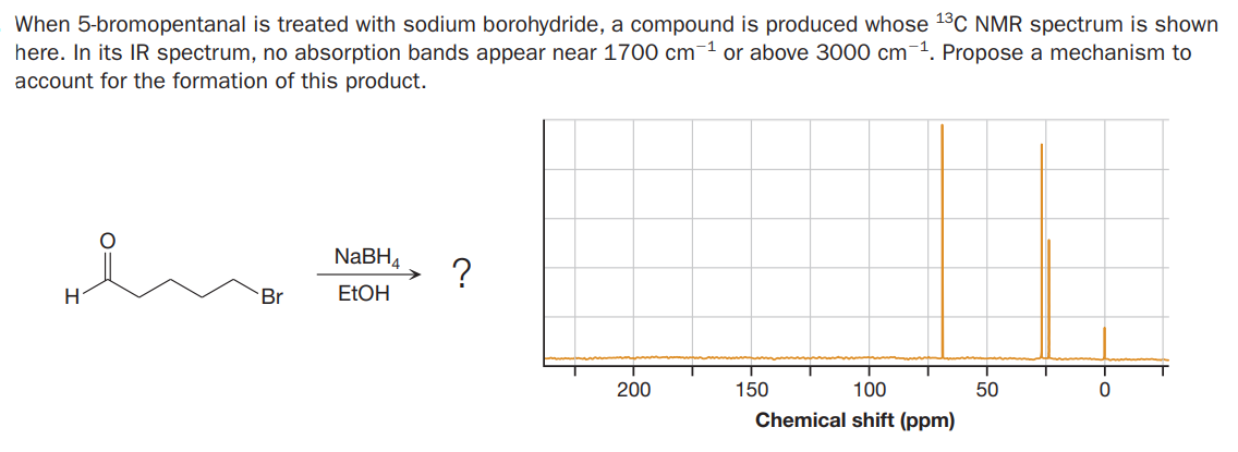 When 5-bromopentanal is treated with sodium borohydride, a compound is produced whose 13C NMR spectrum is shown
here. In its IR spectrum, no absorption bands appear near 1700 cm-1 or above 3000 cm-1. Propose a mechanism to
account for the formation of this product.
NABH4
?
H.
Br
ETOH
200
150
100
50
Chemical shift (ppm)
Fo
