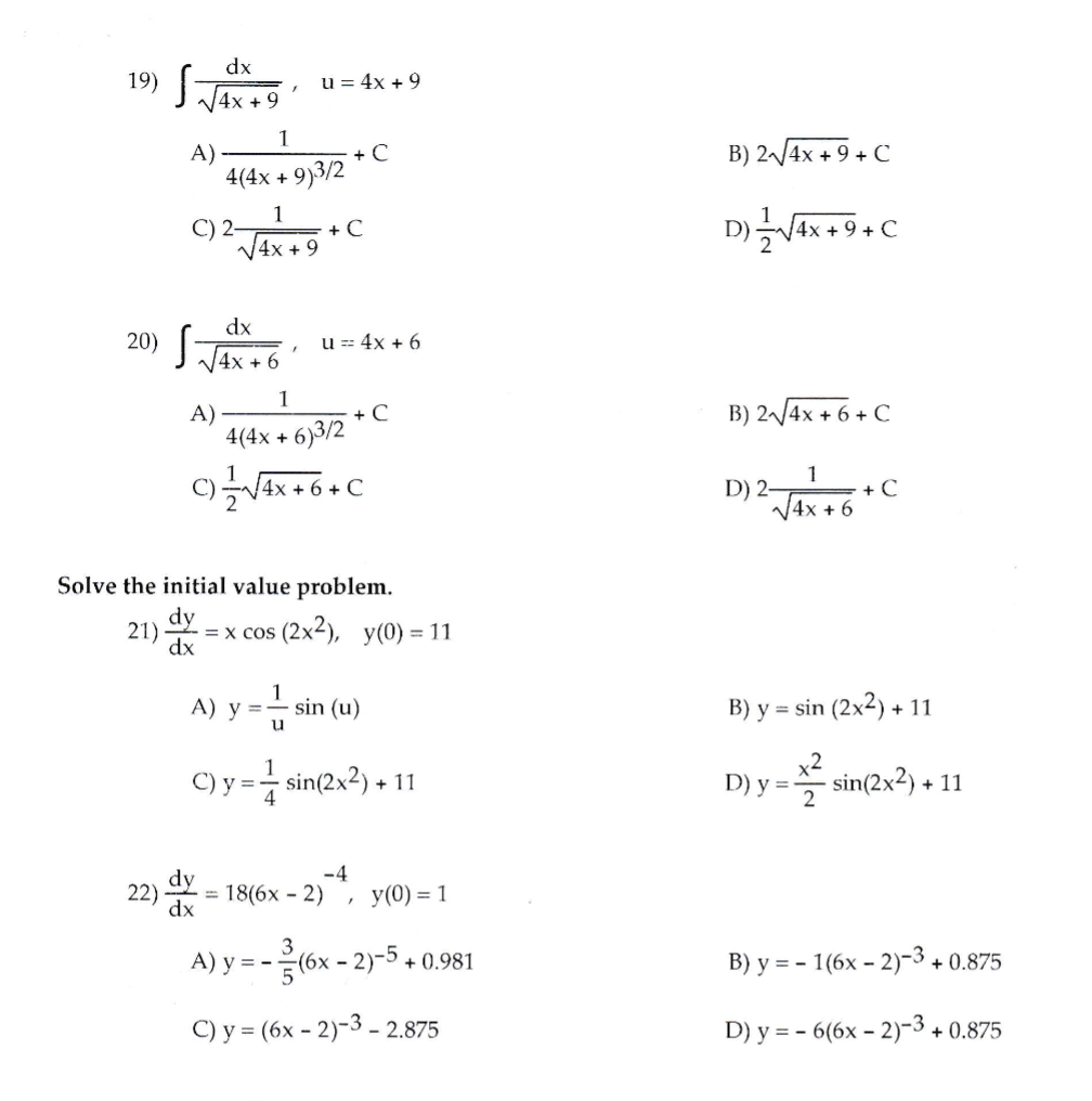 ### Calculus Problems and Solutions

#### Integration Problems:

**19) Solve the integral:**

\[
\int \frac{dx}{\sqrt{4x+9}}, \quad u = 4x + 9
\]

Options:
- A) \(\frac{1}{4(4x+9)^{3/2}} + C\)
- B) \(2\sqrt{4x+9} + C\)
- C) \(\frac{1}{\sqrt{4x+9}} + C\)
- D) \(\frac{1}{2\sqrt{4x+9}} + C\)

**20) Solve the integral:**

\[
\int \frac{dx}{\sqrt{4x+6}}, \quad u = 4x + 6
\]

Options:
- A) \(\frac{1}{4(4x+6)^{3/2}} + C\)
- B) \(2\sqrt{4x+6} + C\)
- C) \(\frac{1}{\sqrt{4x+6}} + C\)
- D) \(\frac{1}{2\sqrt{4x+6}} + C\)

#### Differential Equations:

**21) Solve the initial value problem:**

\[
\frac{dy}{dx} = x \cos(2x^2), \quad y(0) = 11
\]

Options:
- A) \(y = \frac{1}{u} \sin(u)\)
- B) \(y = \sin(2x^2) + 11\)
- C) \(y = \frac{1}{4} \sin(2x^2) + 11\)
- D) \(y = \frac{x^2}{2} \sin(2x^2) + 11\)

**22) Solve the initial value problem:**

\[
\frac{dy}{dx} = 18(6x-2)^{-4}, \quad y(0) = 1
\]

Options:
- A) \(y = -\frac{3}{5}(6x-2)^{-5} + 0.981\)
- B) \(y = - (6x-2)^{-3} + 0.875\)
- C) \(