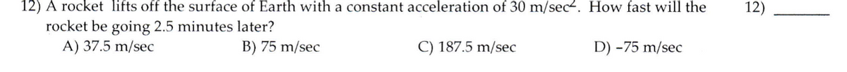 12) A rocket lifts off the surface of Earth with a constant acceleration of 30 m/sec-. How fast will the
rocket be going 2.5 minutes later?
A) 37.5 m/sec
12)
B) 75 m/sec
C) 187.5 m/sec
D) -75 m/sec
