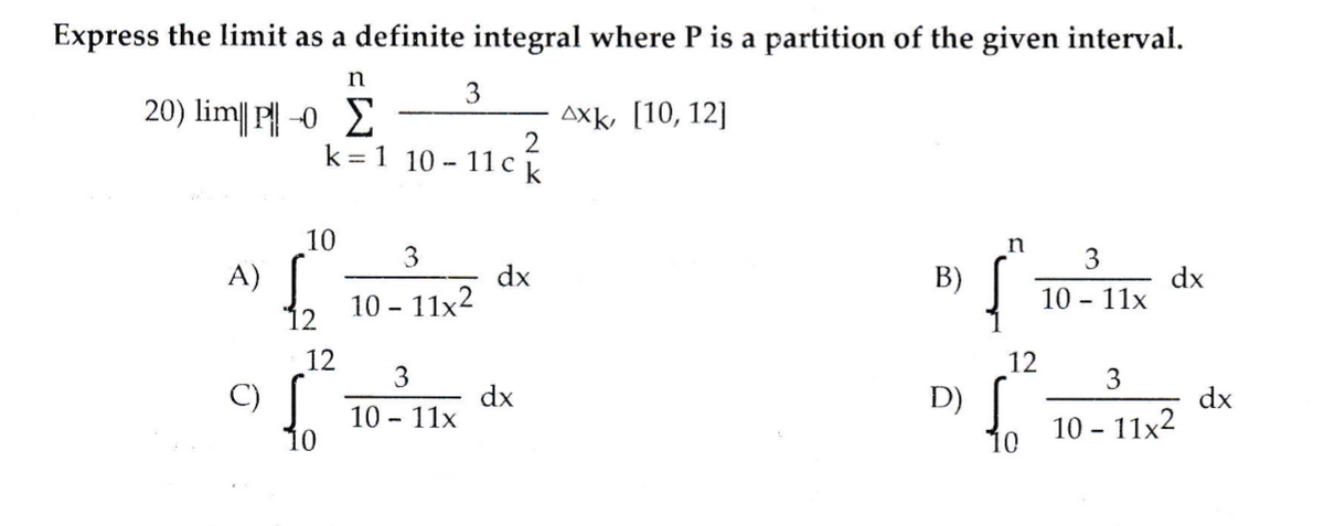 Express the limit as a definite integral where P is a partition of the given interval.
n
3
20) lim| || -0 2
AXk, [10, 12]
k = 1 10 - 11c k
10
3
3
fo
fo
A)
dx
B)
dx
10 - 11x
10 - 11x2
12
12
12
3
3
dx
10 - 11x
fo
C)
D)
dx
10 - 11x2
