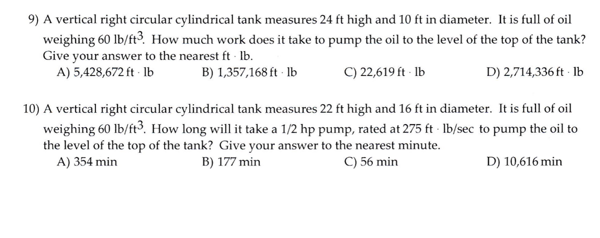 9) A vertical right circular cylindrical tank measures 24 ft high and 10 ft in diameter. It is full of oil
weighing 60 lb/ft. How much work does it take to pump the oil to the level of the top of the tank?
Give your answer to the nearest ft · lb.
A) 5,428,672 ft · lb
B) 1,357,168 ft - lb
C) 22,619 ft - lb
D) 2,714,336 ft · lb
10) A vertical right circular cylindrical tank measures 22 ft high and 16 ft in diameter. It is full of oil
weighing 60 lb/ft. How long will it take a 1/2 hp pump, rated at 275 ft lb/sec to pump the oil to
the level of the top of the tank? Give your answer to the nearest minute.
A) 354 min
B) 177 min
C) 56 min
D) 10,616 min
