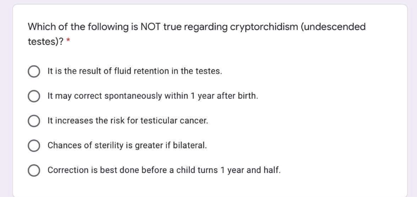 Which of the following is NOT true regarding cryptorchidism (undescended
testes)? *
It is the result of fluid retention in the testes.
It may correct spontaneously within 1 year after birth.
It increases the risk for testicular cancer.
Chances of sterility is greater if bilateral.
Correction is best done before a child turns 1 year and half.
