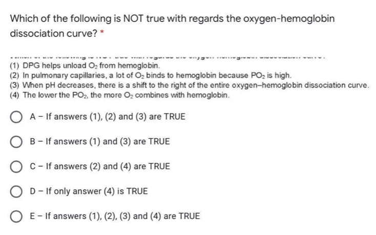 Which of the following is NOT true with regards the oxygen-hemoglobin
dissociation curve? *
......
(1) DPG helps unload O, from hemoglobin.
(2) In pulmonary capillaries, a lot of O2 binds to hemoglobin because PO2 is high.
(3) When pH decreases, there is a shift to the right of the entire oxygen-hemoglobin dissociation curve.
(4) The lower the PO2, the more Oz combines with hemoglobin.
O A - If answers (1), (2) and (3) are TRUE
B - If answers (1) and (3) are TRUE
C-If answers (2) and (4) are TRUE
D- If only answer (4) is TRUE
O E- If answers (1), (2), (3) and (4) are TRUE
