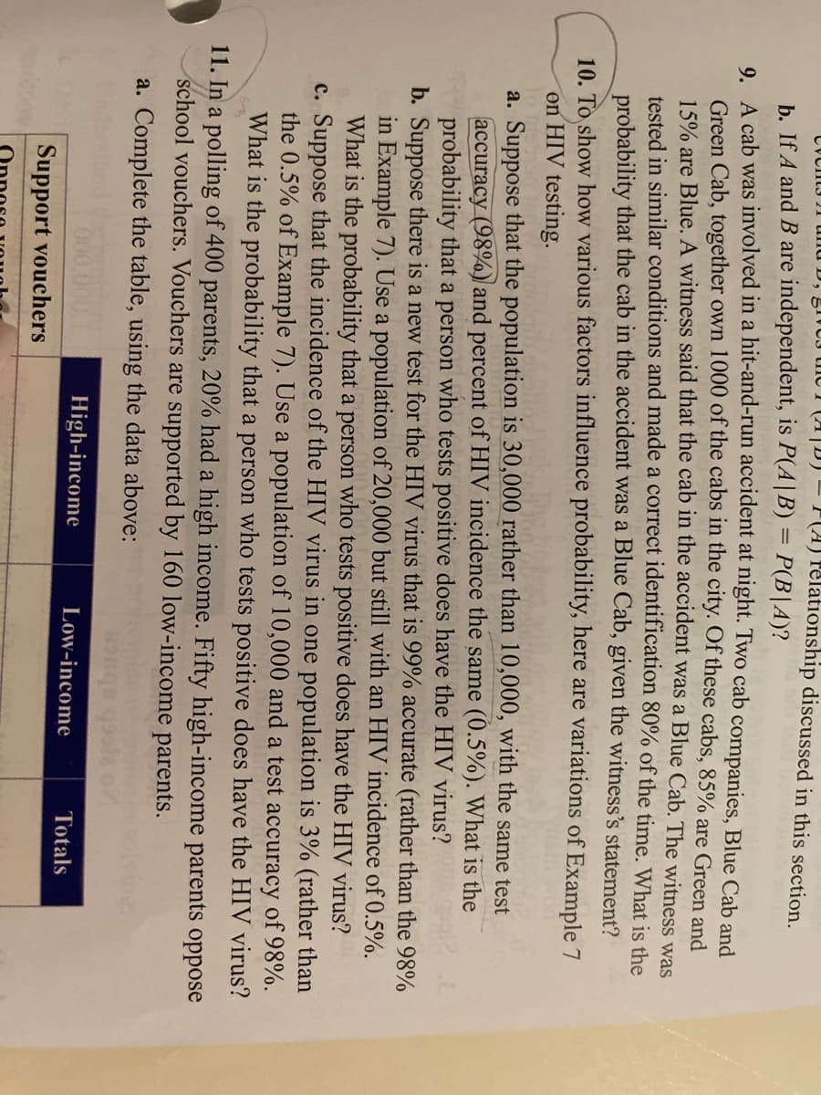 CVCItJ 21 und D, 51VO3 the 1 (1|D)
P(A) Pelationship discussed in this section.
b. If A and B are independent, is P(A|B) = P(B|A)?
9. A cab was involved in a hit-and-run accident at night. Two cab companies, Blue Cab and
Green Cab, together own 1000 of the cabs in the city. Of these cabs, 85% are Green and
15% are Blue. A witness said that the cab in the accident was a Blue Cab. The witness was
tested in similar conditions and made a correct identification 80% of the time. What is the
probability that the cab in the accident was a Blue Cab, given the witness's statement?
10. To show how various factors influence probability, here are variations of Example 7
on HIV testing.
a. Suppose that the population is 30,000 rather than 10,000, with the same test
accuracy (98%.) and percent of HIV incidence the same (0.5%). What is the
probability that a person who tests positive does have the HIV virus?
b. Suppose there is a new test for the HIV virus that is 99% accurate (rather than the 98%
in Example 7). Use a population of 20,000 but still with an HIV incidence of 0.5%.
What is the probability that a person who tests positive does have the HIV virus?
c. Suppose that the incidence of the HIV virus in one population is 3% (rather than
the 0.5% of Example 7). Use a population of 10,000 and a test accuracy of 98%.
What is the probability that a person who tests positive does have the HIV virus?
11. In a polling of 400 parents, 20% had a high income. Fifty high-income parents oppose
school vouchers. Vouchers are supported by 160 low-income parents.
a. Complete the table, using the data above:
High-income
Low-income
Totals
Support vouchers
