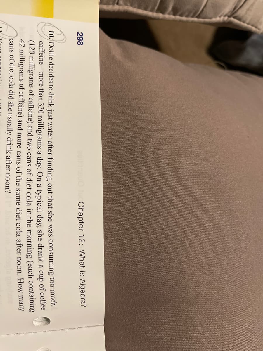 298
20nsuO tuo Chapter 12: What Is Algebra?
10. Dollie decides to drink just water after finding out that she was consuming too much
caffeine-more than 330 milligrams a day. On a typical day, she drank a cup of collec
(120 milligrams of caffeine) and two cans of diet cola in the morning (each containing
42 milligrams of caffeine) and more cans of the same diet cola after noon. How many
cans of diet cola did she usually drink after noon?
