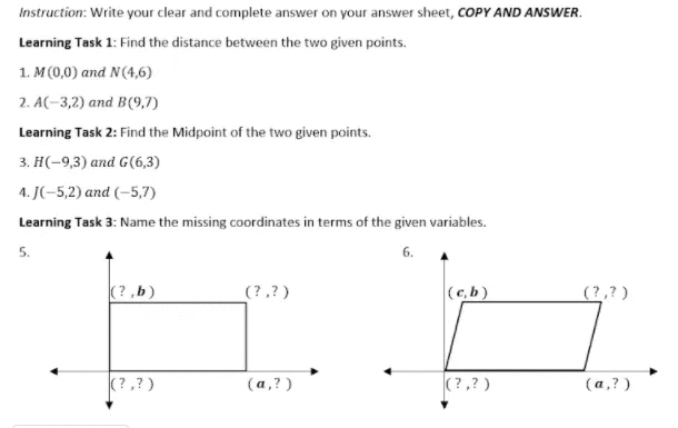 Instruction: Write your clear and complete answer on your answer sheet, COPY AND ANSWER.
Learning Task 1: Find the distance between the two given points.
1. M (0,0) and N(4,6)
2. A(-3,2) and B(9,7)
Learning Task 2: Find the Midpoint of the two given points.
3. Н(-9,3) аnd G (,3)
4. J(-5,2) and (–5,7)
Learning Task 3: Name the missing coordinates in terms of the given variables.
5.
6.
(?,b)
(?,?)
(c,b)
(?,?)
(? ,?)
(а,?)
(?,? )
(а,?)
