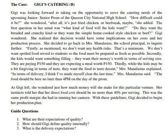 The Case: GIGI'S CATERING (B)
Gigi was looking forward to taking on the opportunity to serve the catering needs of the
upcoming Junior- Senior Prom of the Quezon City National High School. "How difficult could
it be?" she wondered, "after all, it's just fried chicken, or beefsteak, maybe, "she added. The
first question in her mind was "what kind of food will the kids want" "Do they want the
brcaded and crunchy kind or they want the simple home-cooked style chicken or beef" Gigi
wondered. She realized this decision would have some implications on her costs and her
production process. She decided to go back to Mrs. Manalastas, the school principal, to inquire
further. "Firstly, as mentioned, we don't want any health risks. That's a minimum. We don't
want spoiled food served to students so the food must be prepared as fresh as possible. Secondly.
the kids would want something filling - they want their money's worth in terms of serving size,
They are paying PIS50 and they are expecting a meal worth PIS0. Thirdly, while the kids may be
a bit forgiving in terms of taste, they want the food to taste decent," Mrs. Manalastas explained.
"In terms of delivery, I think I've made mysclf clear the last time," Mn. Manalastas said "The
food should be bere no later than 4PM on the day of the prom.
As Gigi left, she wondered just how moch money will she make for this particular venture. Her
instincts told her that her direct food cost should be no more than 40% per serving. This was the
same profit margin she had in running her canteen. With these guidelines, Gigi decided to begin
her production plan.
Guide Questions
1. What are their expectations of quality
2 How should Gigi define quality interally?
3. What is the delivery expectations?
