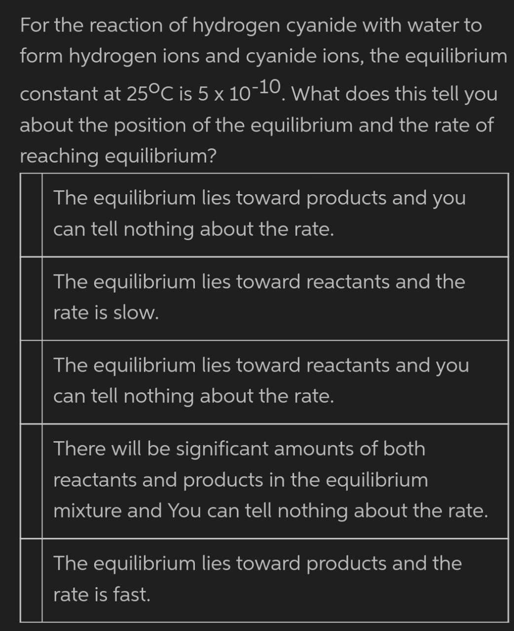 For the reaction of hydrogen cyanide with water to
form hydrogen ions and cyanide ions, the equilibrium
constant at 25°C is 5 x 10-10. What does this tell you
about the position of the equilibrium and the rate of
reaching equilibrium?
The equilibrium lies toward products and you
can tell nothing about the rate.
The equilibrium lies toward reactants and the
rate is slow.
The equilibrium lies toward reactants and
you
can tell nothing about the rate.
There will be significant amounts of both
reactants and products in the equilibrium
mixture and You can tell nothing about the rate.
The equilibrium lies toward products and the
rate is fast.
