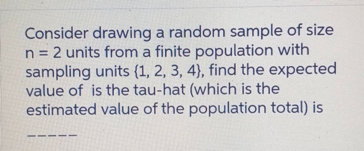 Consider drawing a random sample of size
n = 2 units from a finite population with
sampling units {1, 2, 3, 4}, find the expected
value of is the tau-hat (which is the
estimated value of the population total) is
