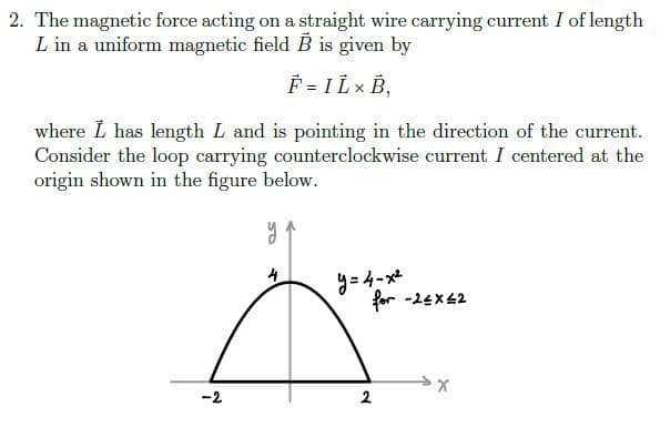 2. The magnetic force acting on a straight wire carrying current I of length
L in a uniform magnetic field B is given by
F = I L × B,
where L has length L and is pointing in the direction of the current.
Consider the loop carrying counterclockwise current I centered at the
origin shown in the figure below.
9=4-メ
for -24x42
4
-2
2.
