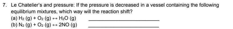 7. Le Chatelier's and pressure: If the pressure is decreased in a vessel containing the following
equilibrium mixtures, which way will the reaction shift?
(a) H₂ (g) + O2 (g) → H₂O (g)
(b) N2 (g) + O2 (g) → 2NO(g)