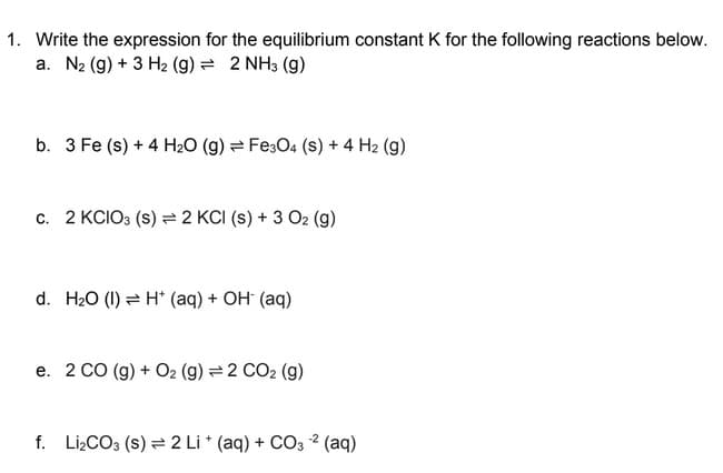 1. Write the expression for the equilibrium constant K for the following reactions below.
a. N₂ (g) + 3 H₂ (g) = 2 NH3 (9)
b. 3 Fe (s) + 4 H₂O (g) Fe3O4 (S) + 4 H2 (9)
c. 2 KCIO3 (S) 2 KCI (s) + 3 O2 (g)
d. H₂O (1) H+ (aq) + OH- (aq)
e. 2 CO (g) + O2 (g) = 2 CO₂ (g)
-2
f. Li₂CO3 (s) = 2 Li + (aq) + CO3 -² (aq)