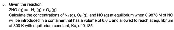 5. Given the reaction:
2NO (g) N₂ (g) + O2 (g)
Calculate the concentrations of N₂ (g), O₂ (g), and NO (g) at equilibrium when 0.9878 M of NO
will be introduced in a container that has a volume of 6.0 L and allowed to reach at equilibrium
at 300 K with equilibrium constant, Kc, of 0.185.