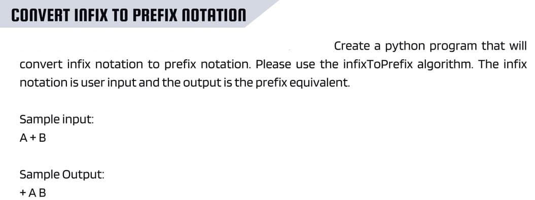 CONVERT INFIX TO PREFIX NOTATION
Create a python program that will
convert infix notation to prefix notation. Please use the infixToPrefix algorithm. The infix
notation is user input and the output is the prefix equivalent.
Sample input:
A+B
Sample Output:
+ AB