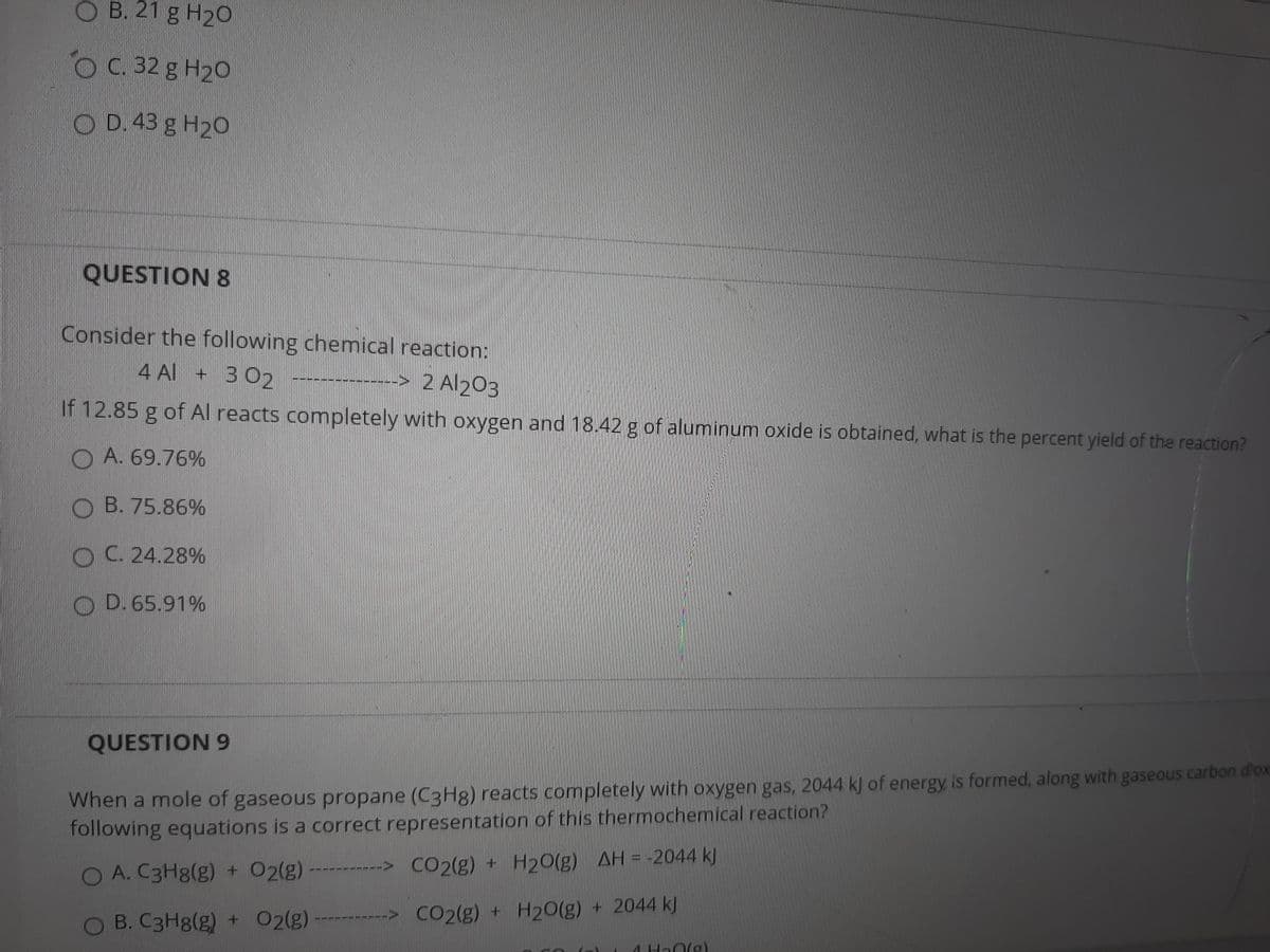 O B. 21 g H20
O C. 32 g H20
O D.43 g H20
QUESTION 8
Consider the following chemical reaction:
4 Al + 302 -------
-> 2 Al203
If 12.85 g of Al reacts completely with oxygen and 18.42 g of aluminum oxide is obtained, what is the percent yield of the reaction?
O A. 69.76%
O B. 75.86%
OC. 24.28%
O D. 65.91%
QUESTION 9
When a mole of gaseous propane (C3H8) reacts completely with oxygen gas, 2044 k) of energy is formed, along with gaseous carbon d'ox
following equations is a correct representation of this thermochemical reaction?
O A. C3H8(g) + 02(g)
-------> CO2(g) + H20(g) AH = -2044 kJ
B. C3H8(g) + 02(g)
> CO2(g) + H20(g) + 2044 kJ
4 Ha0(g)
