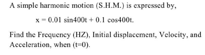 A simple harmonic motion (S.H.M.) is expressed by,
x = 0.01 sin400t + 0.1 cos400t.
Find the Frequency (HZ), Initial displacement, Velocity, and
Acceleration, when (t=0).
