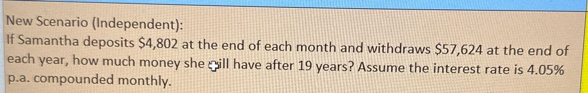 New Scenario (Independent):
If Samantha deposits $4,802 at the end of each month and withdraws $57,624 at the end of
each year, how much money she ill have after 19 years? Assume the interest rate is 4.05%
p.a. compounded monthly.