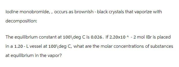 lodine monobromide,, occurs as brownish - black crystals that vaporize with
decomposition:
The equilibrium constant at 100\deg C is 0.026. If 2.20x10^-2 mol IBr is placed
in a 1.20 - L vessel at 100\deg C, what are the molar concentrations of substances
at equilibrium in the vapor?