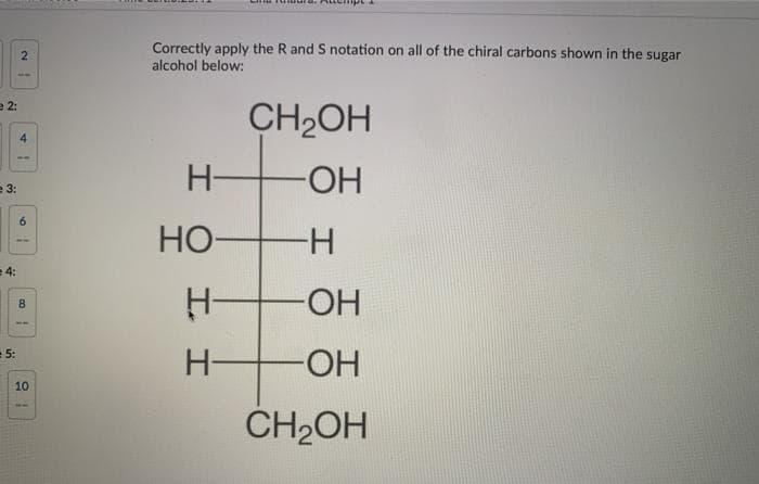 Correctly apply the R and S notation on all of the chiral carbons shown in the sugar
alcohol below:
2
e 2:
CH2OH
4
H-
-HO-
e 3:
Но-
-H-
4:
HO-
8
= 5:
H-
-HO-
10
CH2OH
I.
