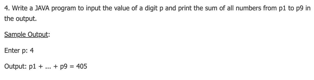 4. Write a JAVA program to input the value of a digit p and print the sum of all numbers from p1 to p9 in
the output.
Sample Output:
Enter p: 4
Output: p1 +
+ p9 = 405
