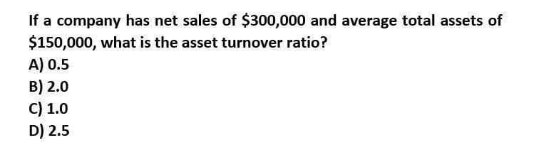 If a company has net sales of $300,000 and average total assets of
$150,000, what is the asset turnover ratio?
A) 0.5
B) 2.0
C) 1.0
D) 2.5