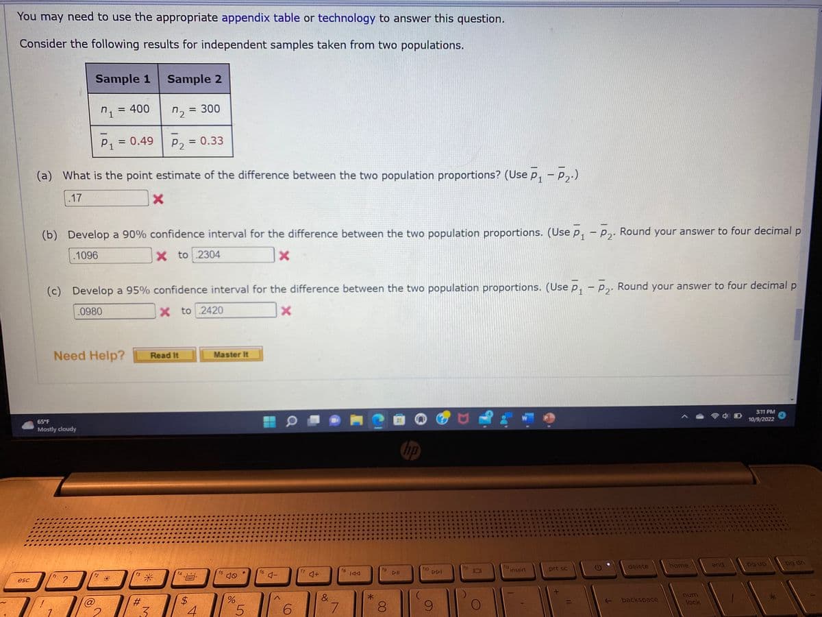 You may need to use the appropriate appendix table or technology to answer this question.
Consider the following results for independent samples taken from two populations.
esc
Sample 1
n₁ = 400
P₁ = 0.49
Need Help?
65°F
Mostly cloudy
?
(a) What is the point estimate of the difference between the two population proportions? (Use P₁-P₂.)
.17
X
(b) Develop a 90% confidence interval for the difference between the two population proportions. (Use P₁ P₂. Round your answer to four decimal p
1
2
1096
X to 2304
X
f2
11@₂
(c) Develop a 95% confidence interval for the difference between the two population proportions. (Use P₁ - P₂. Round your answer to four decimal p
.0980
X to 2420
X
f3
Sample 2
#
7₂
-
*
3
P2 = 0.33
= 300
Read It
f4
*****
$
4
Master It
f5
10
do
%
5
f6 4-
6
f7
4+
&
7
fg
IAA
*
fg
8
DII
hp
f10
DDI
fil
112
insert
-
prt sc
delete
backspace
home
num
lock
end
3:11 PM
10/9/2022
pg up
pg dn