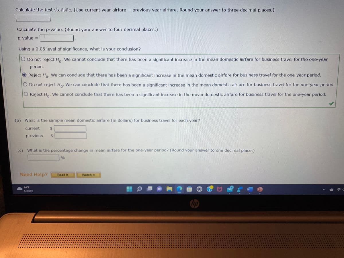 Calculate the test statistic. (Use current year airfare
Calculate the p-value. (Round your answer to four decimal places.)
p-value
=
Using a 0.05 level of significance, what is your conclusion?
Do not reject H. We cannot conclude that there has been a significant increase in the mean domestic airfare for business travel for the one-year
period.
Reject Ho. We can conclude that there has been a significant increase in the mean domestic airfare for business travel for the one-year period.
O Do not reject Ho. We can conclude that there has been a significant increase in the mean domestic airfare for business travel for the one-year period.
Reject Ho. We cannot conclude that there has been a significant increase in the mean domestic airfare for business travel for the one-year period.
current
$
previous $
(b) What is the sample mean domestic airfare (in dollars) for business travel for each year?
-
Need Help?
64°F
Cloudy
previous year airfare. Round your answer to three decimal places.)
(c) What is the percentage change in mean airfare for the one-year period? (Round your answer to one decimal place.)
%
Read It
Watch It
?
hp
W