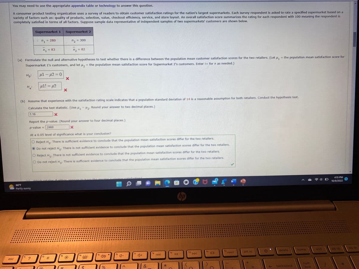 You may need to use the appropriate appendix table or technology to answer this question.
A consumer product testing organization uses a survey of readers to obtain customer satisfaction ratings for the nation's largest supermarkets. Each survey respondent is asked to rate a specified supermarket based on a
variety of factors such as: quality of products, selection, value, checkout efficiency, service, and store layout. An overall satisfaction score summarizes the rating for each respondent with 100 meaning the respondent is
completely satisfied in terms of all factors. Suppose sample data representative of independent samples of two supermarkets' customers are shown below.
esc
Ho:
Ha
Supermarket 1
n1 = 280
66°F
Partly sunny
X1
?
=
(a) Formulate the null and alternative hypotheses to test whether there is a difference between the population mean customer satisfaction scores for the two retailers. (Let μ₁
Supermarket 1's customers, and let μ₂ = the population mean satisfaction score for Supermarket 2's customers. Enter != for # as needed.)
= 83
μ1 – μ2 = 0
μ1! = μ2
Supermarket 2
f2
X
(b) Assume that experience with the satisfaction rating scale indicates that a population standard deviation of 14 is a reasonable assumption for both retailers. Conduct the hypothesis test.
Calculate the test statistic. (Use µ₁-₂. Round your answer to two decimal places.)
1.16
x
Report the p-value. (Round your answer to four decimal places.)
p-value = 2460
X
At a 0.05 level of significance what is your conclusion?
Reject Ho. There is sufficient evidence to conclude that the population mean satisfaction scores differ for the two retailers.
Do not reject Ho. There is not sufficient evidence to conclude that the population mean satisfaction scores differ for the two retailers.
O Reject Ho. There is not sufficient evidence to conclude that the population mean satisfaction scores differ for the two retailers.
Do not reject Ho. There is sufficient evidence to conclude that the population mean satisfaction scores differ for the two retailers.
f3
X
#
= 300
n2=
x₂ = = 82
Which rataller if either appears to have the prostor customer C
*
f4
$
f5
%
f6
4-
f7
4+
&
fg
IAA
*
fg
hp
f10
DDI
f12
W
insert
prt sc
+
the population mean satisfaction score for
11
delete
backspace
home
num
lock
end
4:15 PM
10/9/2022
pg up
*
5
pg dn