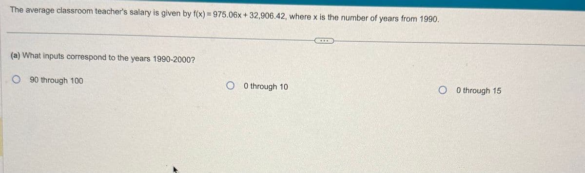 The average classroom teacher's salary is given by f(x) = 975.06x + 32,906.42, where x is the number of years from 1990.
(a) What inputs correspond to the years 1990-2000?
090 through 100
O0 through 10
O 0 through 15