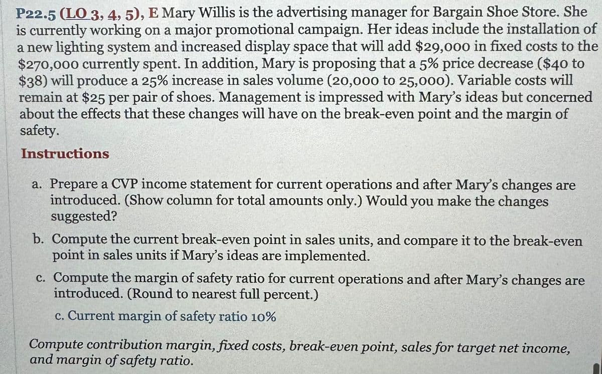 P22.5 (LO 3, 4, 5), E Mary Willis is the advertising manager for Bargain Shoe Store. She
is currently working on a major promotional campaign. Her ideas include the installation of
a new lighting system and increased display space that will add $29,000 in fixed costs to the
$270,000 currently spent. In addition, Mary is proposing that a 5% price decrease ($40 to
$38) will produce a 25% increase in sales volume (20,000 to 25,000). Variable costs will
remain at $25 per pair of shoes. Management is impressed with Mary's ideas but concerned
about the effects that these changes will have on the break-even point and the margin of
safety.
Instructions
a. Prepare a CVP income statement for current operations and after Mary's changes are
introduced. (Show column for total amounts only.) Would you make the changes
suggested?
b. Compute the current break-even point in sales units, and compare it to the break-even
point in sales units if Mary's ideas are implemented.
c. Compute the margin of safety ratio for current operations and after Mary's changes are
introduced. (Round to nearest full percent.)
c. Current margin of safety ratio 10%
Compute contribution margin, fixed costs, break-even point, sales for target net income,
and margin of safety ratio.