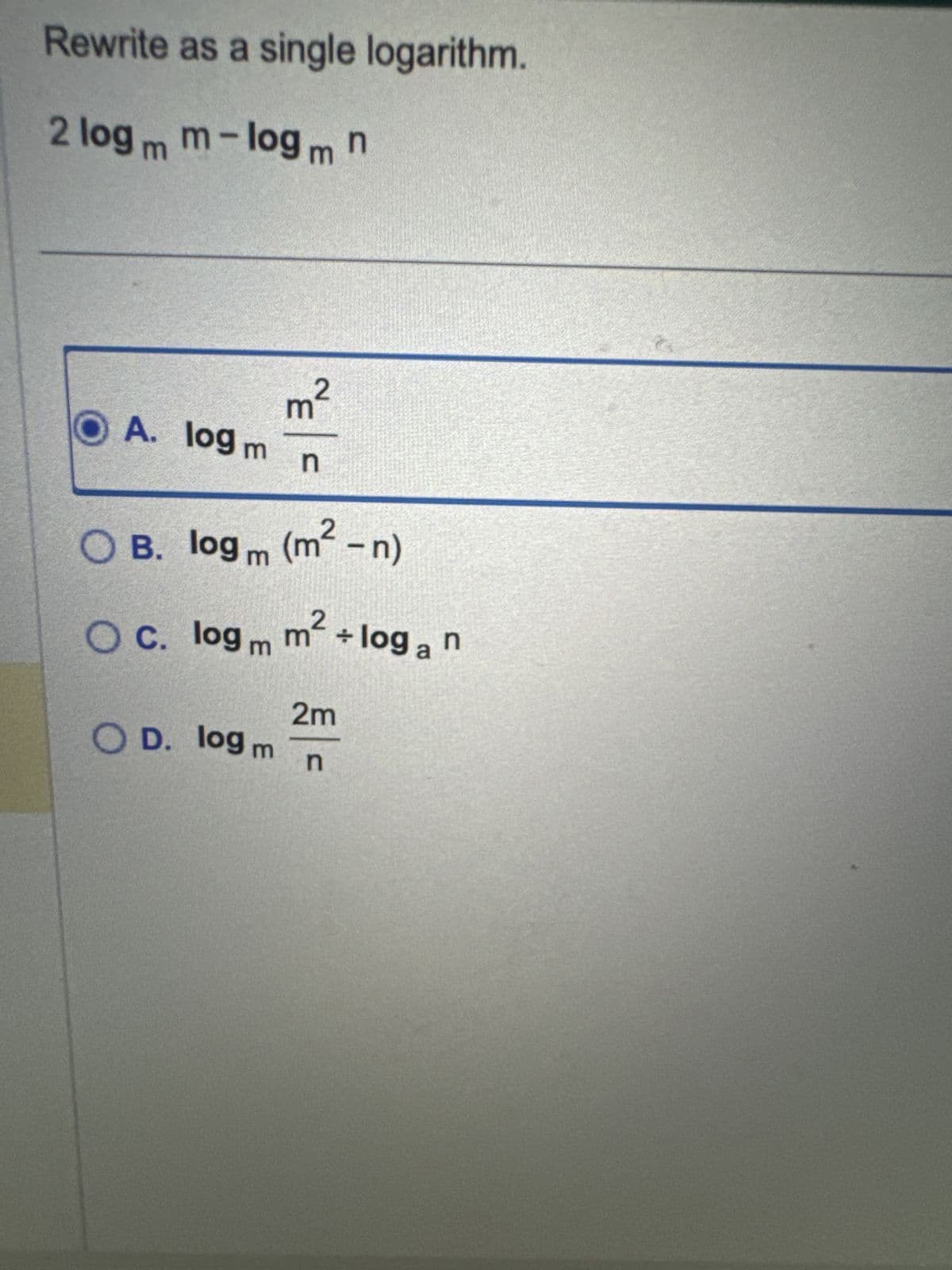 Rewrite as a single logarithm.
2 logm m-log mn
2
OA. log m
3
n
OB. log m (m²-n)
÷
O c. logm m² + loga n
2m
OD. log n
m
n