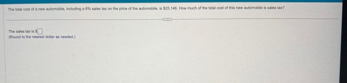 The total cost of a new automobile, including a 8% sales tax on the price of the automobile, is $25,146. How much of the total cost of this new automobile is sales tax?
The sales tax is $
(Round to the nearest dollar as needed.)