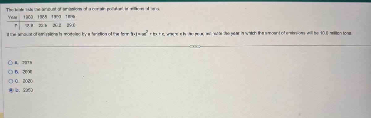 The table lists the amount of emissions of a certain pollutant in millions of tons.
Year
1980 1985 1990 1995
P 18.8 22.6 26.0 29.0
If the amount of emissions is modeled by a function of the form f(x) = ax² + bx + c, where x is the year, estimate the year in which the amount of emissions will be 10.0 million tons.
OA. 2075.
OB. 2090
OC. 2020
OD. 2050