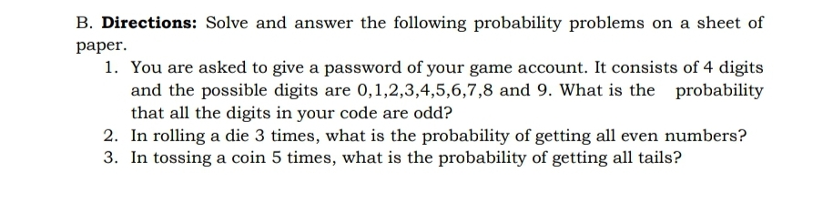 B. Directions: Solve and answer the following probability problems on a sheet of
раper.
1. You are asked to give a password of your game account. It consists of 4 digits
and the possible digits are 0,1,2,3,4,5,6,7,8 and 9. What is the probability
that all the digits in your code are odd?
2. In rolling a die 3 times, what is the probability of getting all even numbers?
3. In tossing a coin 5 times, what is the probability of getting all tails?
