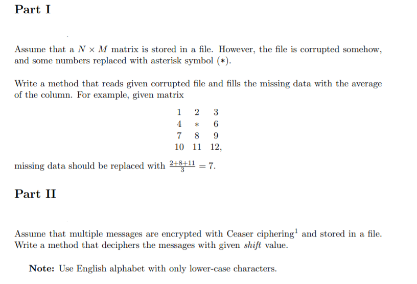 Part I
Assume that a N × M matrix is stored in a file. However, the file is corrupted somehow,
and some numbers replaced with asterisk symbol (*).
Write a method that reads given corrupted file and fills the missing data with the average
of the column. For example, given matrix
1
2 3
4
6
7
8
10 11 12,
missing data should be replaced with 2++11 = 7.
Part II
Assume that multiple messages are encrypted with Ceaser ciphering' and stored in a file.
Write a method that deciphers the messages with given shift value.
Note: Use English alphabet with only lower-case characters.
