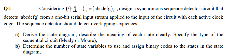 Q1.
Considering (41)₁ = (abcdefg)₂, design a synchronous sequence detector circuit that
detects 'abcdefg' from a one-bit serial input stream applied to the input of the circuit with each active clock
edge. The sequence detector should detect overlapping sequences.
a) Derive the state diagram, describe the meaning of each state clearly. Specify the type of the
sequential circuit (Mealy or Moore),
b) Determine the number of state variables to use and assign binary codes to the states in the state
diagram,