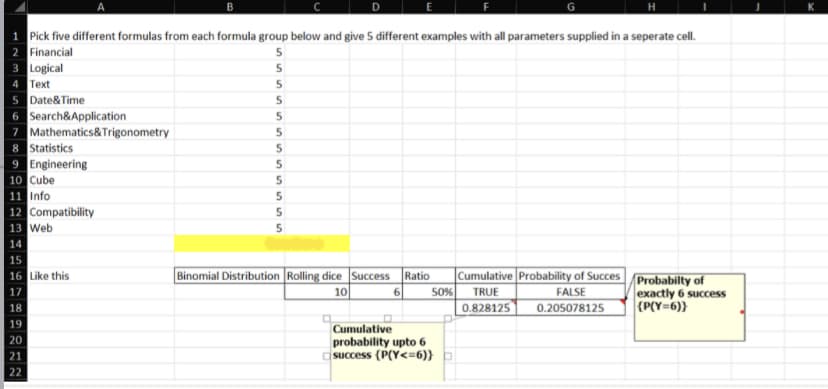 1 Pick five different formulas from each formula group below and give 5 different examples with all parameters supplied in a seperate cell.
2 Financial
5
3 Logical
5
4 Text
5
5
Date&Time
Search&Application
Mathematics&Trigonometry
7
8 Statistics
9 Engineering
10 Cube
11 Info
12 Compatibility
13 Web
14
15
16 Like this
17
18
19
20
21
22
B
5
5
5
5
5
5
5
5
Binomial Distribution Rolling dice Success Ratio Cumulative Probability of Succes
10
50% TRUE
FALSE
6
0.828125
0.205078125
Cumulative
probability upto 6
success (P(Y<=6)} =
Probabilty of
exactly 6 success
{P(Y=6))
K