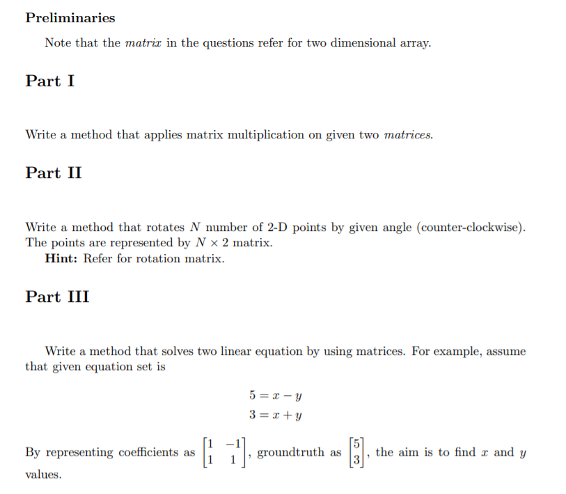 Preliminaries
Note that the matrix in the questions refer for two dimensional array.
Part I
Write a method that applies matrix multiplication on given two matrices.
Part II
Write a method that rotates N number of 2-D points by given angle (counter-clockwise).
The points are represented by N × 2 matrix.
Hint: Refer for rotation matrix.
Part III
Write a method that solves two linear equation by using matrices. For example, assume
that given equation set is
5 = x – y
3 = x + y
By representing coefficients as
groundtruth as
the aim is to find x and y
values.
