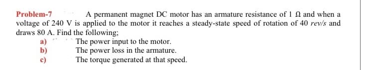 Problem-7
A permanent magnet DC motor has an armature resistance of 1 2 and when a
voltage of 240 V is applied to the motor it reaches a steady-state speed of rotation of 40 rev/s and
draws 80 A. Find the following;
a)
b)
The power input to the motor.
The power loss in the armature.
The torque generated at that speed.
c)