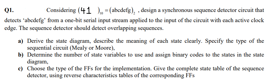 Q1.
Considering (41)=(abcdefg)₂, design a synchronous sequence detector circuit that
detects 'abcdefg' from a one-bit serial input stream applied to the input of the circuit with each active clock
edge. The sequence detector should detect overlapping sequences.
a) Derive the state diagram, describe the meaning of each state clearly. Specify the type of the
sequential circuit (Mealy or Moore),
b) Determine the number of state variables to use and assign binary codes to the states in the state
diagram,
c) Choose the type of the FFs for the implementation. Give the complete state table of the sequence
detector, using reverse characteristics tables of the corresponding FFs