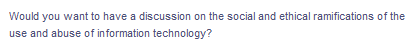 Would you want to have a discussion on the social and ethical ramifications of the
use and abuse of information technology?