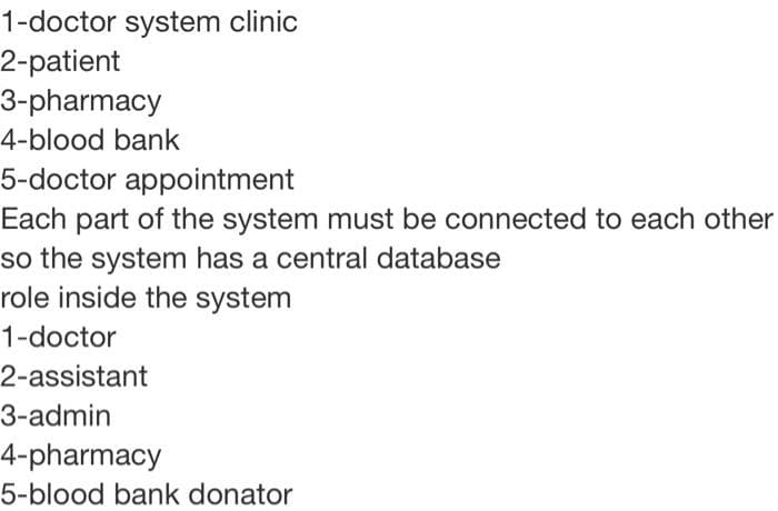 1-doctor system clinic
2-patient
3-pharmacy
4-blood bank
5-doctor appointment
Each part of the system must be connected to each other
so the system has a central database
role inside the system
1-doctor
2-assistant
3-admin
4-pharmacy
5-blood bank donator
