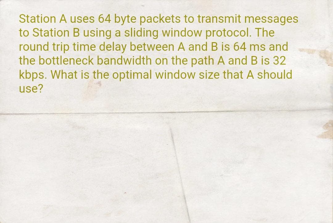 Station A uses 64 byte packets to transmit messages
to Station B using a sliding window protocol. The
round trip time delay between A and B is 64 ms and
the bottleneck bandwidth on the path A and B is 32
kbps. What is the optimal window size that A should
use?
