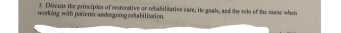 S. Discuss the principles of restorative or rehabilitative care, its goals, and the role of the nurse when
working with patients undergoing rehabilitation.
