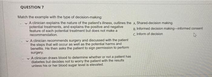 QUESTION 7
Match the example with the type of decision-making:
v A clinician explains the nature of the patient's illness, outlines the A. Shared-decision making.
potential treatments, and explains the positive and negative
feature of each potential treatment but does not make a
recommendation.
B. Informed decision making-informed consent
c. Inform of decision
v A clinician recommends surgery and discussed with the patient
the steps that will occur as well as the potential harms and
benefits. He then asks the patient to sign permission to perform
surgery.
v A clinician draws blood to determine whether or not a patient has
diabetes but decides not to worry the patient with the results
unless his or her blood sugar level is elevated.
