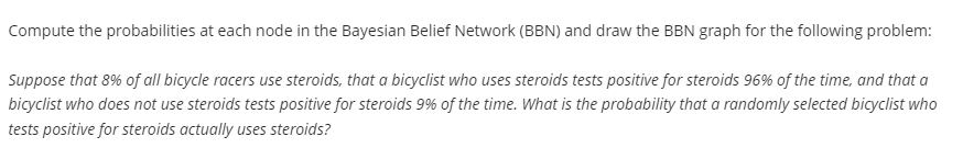 Compute the probabilities at each node in the Bayesian Belief Network (BBN) and draw the BBN graph for the following problem:
Suppose that 8% of all bicycle racers use steroids, that a bicyclist who uses steroids tests positive for steroids 96% of the time, and that a
bicyclist who does not use steroids tests positive for steroids 9% of the time. What is the probability that a randomly selected bicyclist who
tests positive for steroids actually uses steroids?
